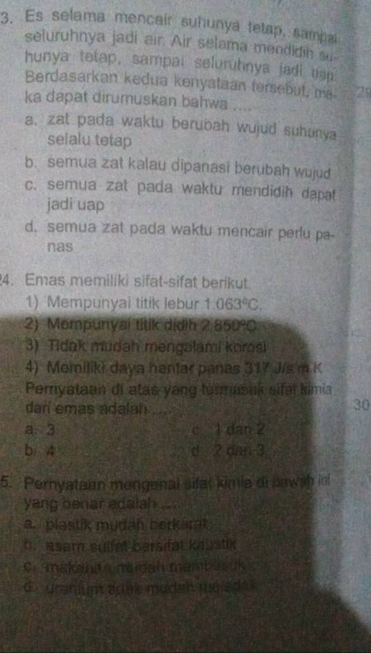 Es selama mencair suhunya tetap, sampa
seluruhnya jadi air. Air selama mendidih su
hunya tetap, sampai seluruhnya jadi eap.
Berdasarkan kedua kenyataan tersebut, ma 21
ka dapat dirumuskan bahwa ....
a, zat pada waktu berubah wujud suhunya
selalu tetap
b. semua zat kalau dipanasi berubah wujud
c. semua zat pada waktu mendidih dapat
jadi uap
d. semua zat pada waktu mencair perlu pa-
nas
4. Emas memiliki sifat-sifat berikut
1) Mempunyai titik lebur 1.063°C. 
2) Mompunyai titik dịdih 2,850°C
3) Tidak mudah mengalami korosi
4) Momiliki daya hantar panas 317 J/s m K
Peryataan di atas yang turmasuk sifal Kimia
darí emas adalah_
30
a. 3 c 1 dan 2
b 4 d 2 dan 3
5. Pernyataan mengenal sitat kimia di bawsh ini
yang benar adalah_
a. plastik mudah berkarat
b. asam sulfat barsifat kaustik
C. makanda mudah membusuk
d. uranium adak mudah méladak