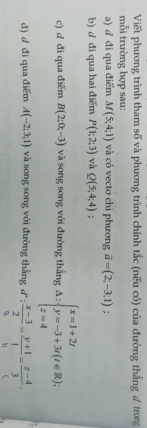Viết phương trình tham số và phương trình chính tắc (nếu có) của đường thắng d trong 
mỗi trường hợp sau: 
a) d đi qua điểm M(5;4;1) và có vecto chỉ phương vector a=(2;-3;1); 
b) d đi qua hai điểm P(1;2;3) và Q(5;4;4); 
c) d đi qua điểm B(2;0;-3) và song song với đường thắng △ :beginarrayl x=1+2t y=-3+3t(t∈ R); z=4endarray.
d) d đi qua điểm A(-2;3;1) và song song với đường thắng đ 1':  (x-3)/2 = (y+1)/1 = (z-4)/3 . 
a b (