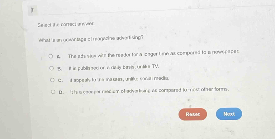 Select the correct answer.
What is an advantage of magazine advertising?
A. The ads stay with the reader for a longer time as compared to a newspaper.
B. It is published on a daily basis, unlike TV.
C. It appeals to the masses, unlike social media.
D. It is a cheaper medium of advertising as compared to most other forms.
Reset Next