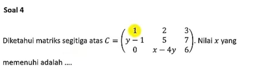 Soal 4 
Diketahui matriks segitiga atas C=beginpmatrix 1&2&3 y-1&5&7 0&x-4y&6endpmatrix. Nilai x yang 
memenuhi adalah ....