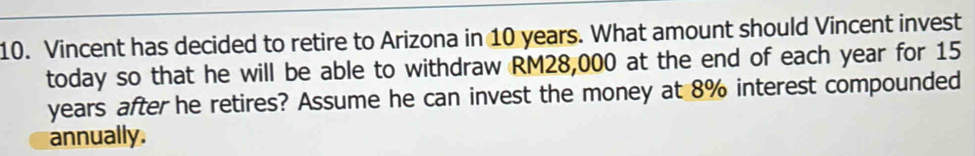 Vincent has decided to retire to Arizona in 10 years. What amount should Vincent invest 
today so that he will be able to withdraw RM28,000 at the end of each year for 15
years after he retires? Assume he can invest the money at 8% interest compounded 
annually.