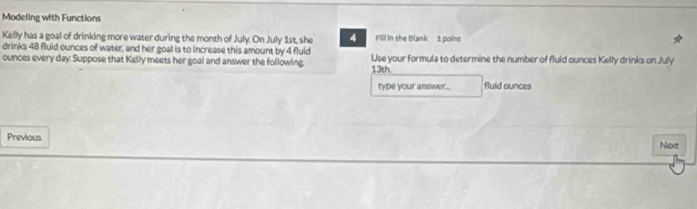 Modeling with Functions 
Kelly has a goal of drinking more water during the month of July. On July 1st, she 4 Fill in the Blank 1 poins 
drinks 48 fluid ounces of water, and her goal is to increase this amount by 4 fluid
ounces every day. Suppose that Kelly meets her goal and answer the following. Use your formula to determine the number of fluid ounces Kelly drinks on July 
13th 
type your answer... fluid ounces 
Previous 
Nea