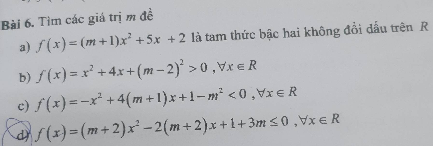 Tìm các giá trị m để 
a) f(x)=(m+1)x^2+5x+2 là tam thức bậc hai không đồi dấu trên R 
b) f(x)=x^2+4x+(m-2)^2>0, forall x∈ R
c) f(x)=-x^2+4(m+1)x+1-m^2<0</tex>, forall x∈ R
d f(x)=(m+2)x^2-2(m+2)x+1+3m≤ 0, forall x∈ R