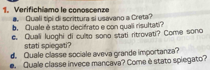 Verifichiamo le conoscenze 
a. Quali tipi di scrittura si usavano a Creta? 
b. Quale è stato decifrato e con quali risultati? 
c. Quali luoghi di culto sono stati ritrovati? Come sono 
stati spiegati? 
d. Quale classe sociale aveva grande importanza? 
e. Quale classe invece mancava? Come è stato spiegato?