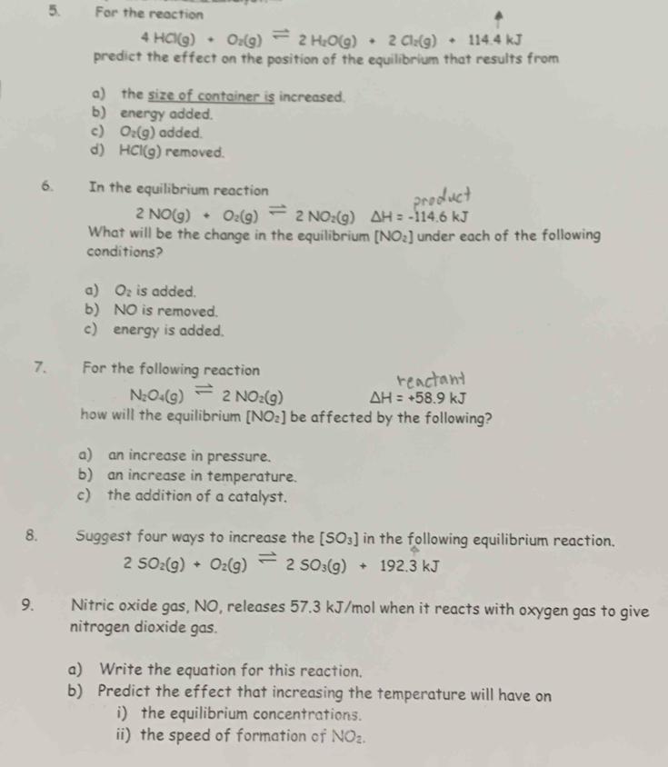 For the reaction
4HCl(g)+O_2(g)leftharpoons 2H_2O(g)+2Cl_2(g)+114.4kJ
predict the effect on the position of the equilibrium that results from
a) the size of container is increased.
b) energy added.
c) O_2(g) added.
d) HCl(g) removed.
6. In the equilibrium reaction
2NO(g)+O_2(g)leftharpoons 2NO_2(g)△ H=-114.6kJ
What will be the change in the equilibrium [NO_2] under each of the following
conditions?
a) O_2 is added.
b) NO is removed.
c) energy is added.
7. For the following reaction
N_2O_4(g)leftharpoons 2NO_2(g) △ H=+58.9kJ
how will the equilibrium [NO_2] be affected by the following?
a) an increase in pressure.
b) an increase in temperature.
c) the addition of a catalyst.
8. Suggest four ways to increase the [SO_3] in the following equilibrium reaction.
2SO_2(g)+O_2(g)leftharpoons 2SO_3(g)+192.3kJ
9. Nitric oxide gas, NO, releases 57.3 kJ/mol when it reacts with oxygen gas to give
nitrogen dioxide gas.
a) Write the equation for this reaction.
b) Predict the effect that increasing the temperature will have on
i) the equilibrium concentrations.
ii) the speed of formation of NO_2.