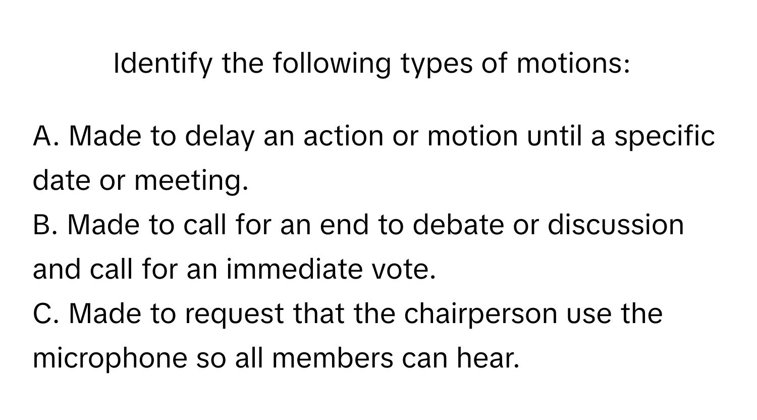 Identify the following types of motions:

A. Made to delay an action or motion until a specific date or meeting.
B. Made to call for an end to debate or discussion and call for an immediate vote.
C. Made to request that the chairperson use the microphone so all members can hear.