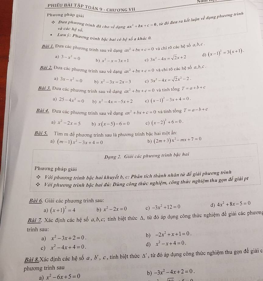 Namh
PhiếU BÀI TậP TOÁN 9 - chươnG VII
Phương pháp giải
Đưa phương trình đã cho về dạng ax^2+bx+c=0 , từ đỏ đưa ra kết luận ve^2 dạng phương trình
và các hệ số.
Lưu ý: Phương trình bậc hai có hệ số a khác 0.
Bài L Đưa các phương trình sau về dạng ax^2+bx+c=0 và chi rõ các hệ số a,b,c .
a) 3-x^2=0 b) x^2-x=3x+1 c) 3x^2-4x=sqrt(2)x+2
d) (x-1)^2=3(x+1).
Bài 2, Đưa các phương trình sau về dạng ax^2+bx+c=0 và chỉ rõ các hệ số a,b,c .
a) 3x-x^2=0 b) x^2-3x=2x-3 c) 3x^2-4x=sqrt(2)x^2-2.
Bài 3. Đưa các phương trình sau về dạng ax^2+bx+c=0 và tính tổng T=a+b+c
a) 25-4x^2=0 b) x^2-4x=-5x+2 c) (x-1)^2-3x+4=0.
Bài 4. Đưa các phương trình sau về dạng ax^2+bx+c=0 và tính tổng T=a-b+c
a) x^2-2x=5 b) x(x-5)-6=0 c) (x-2)^2+6=0.
Bài 5. Tìm m đề phương trình sau là phương trình bậc hai một ẩn:
a) (m-1)x^2-3x+4=0
b) (2m+3)x^2-mx+7=0
Dạng 2. Giải các phương trình bậc hai
Phương pháp giải
Với phương trình bậc hai khuyết b, c: Phân tích thành nhân tử để giải phương trình
Với phương trình bậc hai đủ: Dùng công thức nghiệm, công thức nghiệm thu gọn để giải pt
Bài 6. Giải các phương trình sau:
a) (x+1)^2=4 b) x^2-2x=0 c) -3x^2+12=0 d) 4x^2+8x-5=0
Bài 7. Xác định các hệ số a,b,c; tính biệt thức Δ, từ đó áp dụng công thức nghiệm để giải các phương
trình sau:
a) x^2-3x+2=0. b) -2x^2+x+1=0.
c) x^2-4x+4=0. d) x^2-x+4=0.
Bài 8 Xác định các hệ số a , b' , c , tính biệt thức △ ' , từ đó áp dụng công thức nghiệm thu gọn để giải c
phương trình sau
a) x^2-6x+5=0 b) -3x^2-4x+2=0.