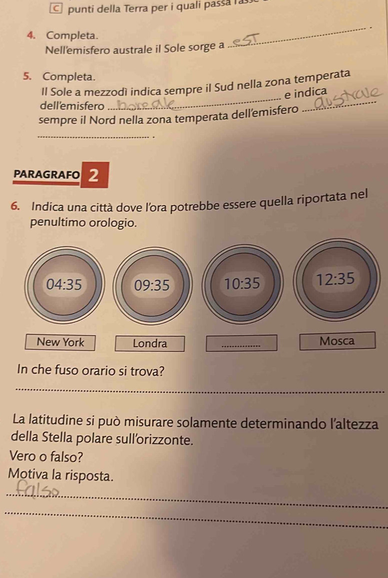 punti della Terra per i quali passa a
4. Completa.
Nell'emisfero australe il Sole sorge a
_
5. Completa.
Il Sole a mezzodì indica sempre il Sud nella zona temperata
e indica
dell'emisfero
_
sempre il Nord nella zona temperata dell’emisfero
_
_.
PARAGRAFO 2
6. Indica una città dove l'ora potrebbe essere quella riportata nel
penultimo orologio.
In che fuso orario si trova?
_
La latitudine si può misurare solamente determinando l'altezza
della Stella polare sull'orizzonte.
Vero o falso?
Motiva la risposta.
_
_