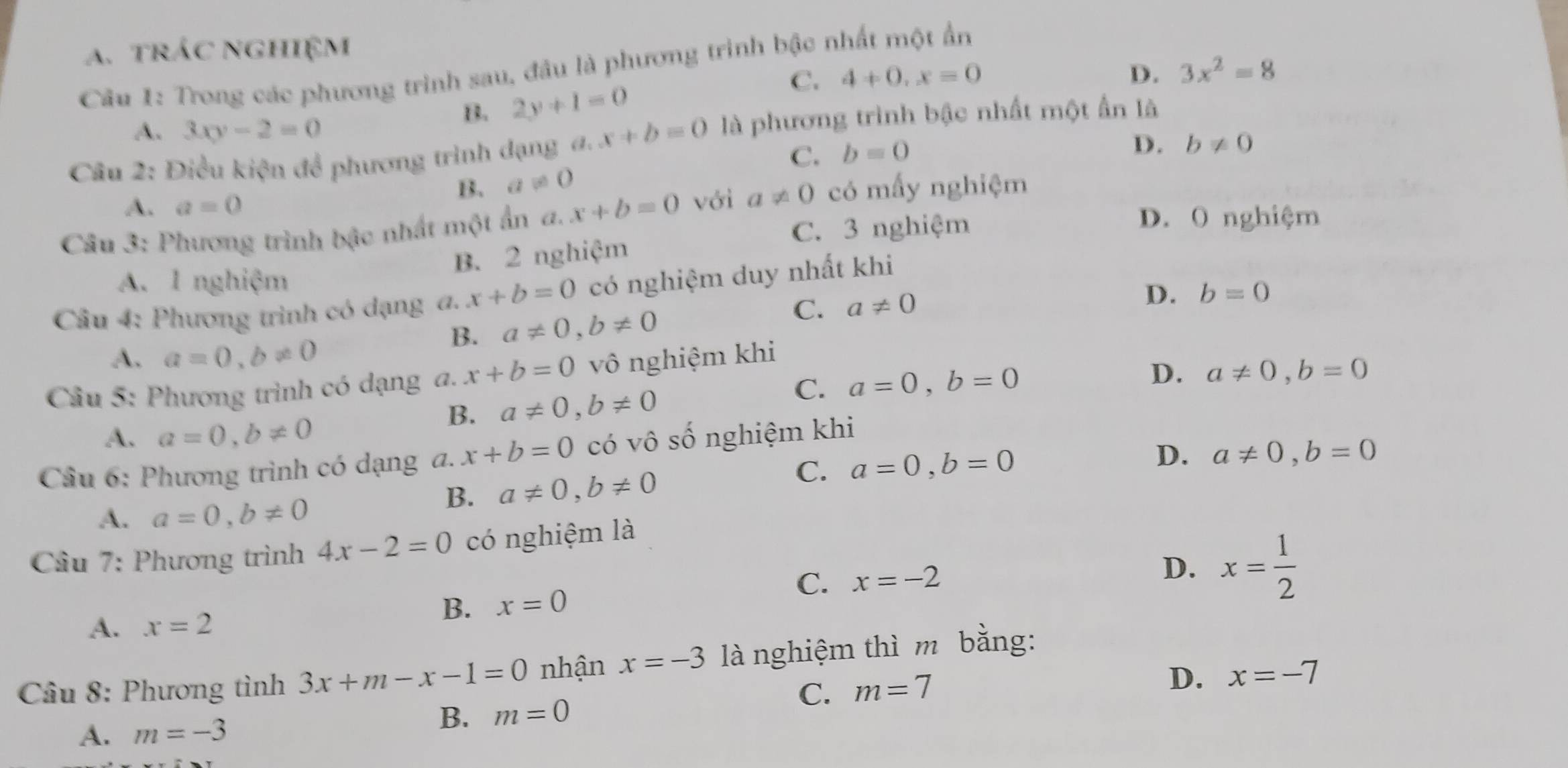 A. trÁc nghiệm
Câu 1: Trong các phương trình sau, đầu là phương trình bậc nhất một ẩn
C.
B. 2y+1=0 4+0, x=0
D. 3x^2=8
A. 3xy-2=0
Câu 2: Điều kiện để phương trình dạng đ. x+b=0 là phương trình bậc nhất một ẩn là
C. b=0
D. b!= 0
B. a!= 0
A. a=0
Câu 3: Phương trình bậc nhất một ẩn a. x+b=0 với a!= 0 có mấy nghiệm
C. 3 nghiệm
D. O nghiệm
B. 2 nghiệm
A. 1 nghiệm
Câu 4: Phương trình có dạng a. x+b=0 có nghiệm duy nhất khi
B. a!= 0, b!= 0 C. a!= 0
D. b=0
A. a=0, b!= 0
Câu 5: Phương trình có dạng a. x+b=0 vô nghiệm khi
B. a!= 0, b!= 0
C. a=0, b=0 D. a!= 0, b=0
A. a=0, b!= 0
D. a!= 0, b=0
Câu 6: Phương trình có dạng a. x+b=0 có vô số nghiệm khi
C.
A. a=0, b!= 0
B. a!= 0, b!= 0 a=0, b=0
Câu 7: Phương trình 4x-2=0 có nghiệm là
A. x=2
B. x=0 D. x= 1/2 
C. x=-2
Câu 8: Phương tình 3x+m-x-1=0 nhận x=-3 là nghiệm thì m bằng:
C. m=7
D.
A. m=-3 B. m=0 x=-7