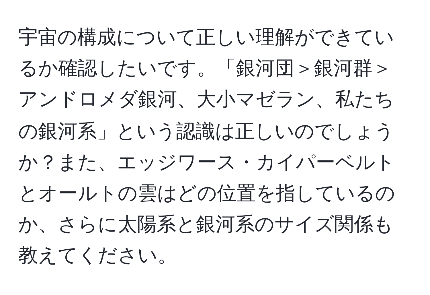 宇宙の構成について正しい理解ができているか確認したいです。「銀河団＞銀河群＞アンドロメダ銀河、大小マゼラン、私たちの銀河系」という認識は正しいのでしょうか？また、エッジワース・カイパーベルトとオールトの雲はどの位置を指しているのか、さらに太陽系と銀河系のサイズ関係も教えてください。