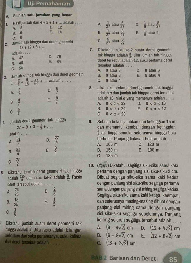 Uji Pemahaman
A. Pilihlah satu jawaban yang benar.
1. Hasil jumlah dari 4+2+1+... adalah . . . . A.  1/27  atau  6/27  D.  1/9  atau  8/27 
A. 5 D. 12
B. 6 E. 14
C. 8 B.  1/27  atau  8/27  E.  1/9  atau 9
2. Jumlah tak hingga dari deret geometri C.  5/27  atau  6/27 
18+12+8+...
7. Diketahui suku ke-2 suatu deret geometri
adalah . . . .
A. 42 D. 76 tak hingga adalah  8/3 .. Jika jumlah tak hingga
deret tersebut adalah 12, suku pertama deret
B. 48 E. 84 tersebut adalah_
C. 54
A. 9 atau 8 D. 8 atau 6
3. Jumlah sampai tak hingga dari deret geometri B. 9 atau 6 E. 8 atau 4
1- 3/4 + 9/16 - 27/64 +.. _ adalah . . . C. 9 atau 4
8. Jika suku pertama deret geometri tak hingga
A.  3/7  D.  6/7  adalah α dan jumlah tak hingga deret tersebut
B.  4/7  E.  8/7  adalah 16, nilai α yang memenuhi adalah . . . .
A. 0 D. 0
B. 0
C.  5/7  E. 0
C. 0
4. Jumlah deret geometri tak hingga 9. Sebuah bola dijatuhkan dari ketinggian 15 m
27-9+3- 1/3 +... dan memantul kembali dengan ketinggian
 4/5 
adalah . . . .  kali tinggi semula, seterusnya hingga bola
A.  81/2  D.  27/4  berhenti. Panjang lintasan bola adalah . . . .
A. 165 m D. 120 m
B.  81/4  E.  9/4  B. 150 m E. 100 m
C. 135 m
C.  27/2 
10. (L) Diketahui segitiga siku-siku sama kaki
5. Diketahui jumlah deret geometri tak hingga pertama dengan panjang sisi siku-siku 2 cm.
adalah  125/8  dan suku ke-2 adalah  5/2 . Rasio Dibuat segitiga siku-siku sama kaki kedua
deret tersebut adalah . . . . dengan panjang sisi siku-siku segitiga pertama
A.  24/25  D.  2/5  sama dengan panjang sisi miring segitiga kedua.
Segitiga siku-siku sama kaki ketiga, keempat,
B.  18/25  E.  1/5  dan seterusnya masing-masing dibuat dengan
panjang sisi miring sama dengan panjang
C.  3/5  sisi siku-siku segitiga sebelumnya. Panjang
keliling seluruh segitiga tersebut adalah . . . .
Diketahui jumlah suatu deret geometri tak
hingga adalah  9/2  Jika rasio adalah bilangan A. (6+4sqrt(2))cm D. (12+4sqrt(2))cm
kebalikan dari süku pertamanya, suku kelima B. (6+8sqrt(2))cm E. (12+8sqrt(2))cm
dari deret tersebut adalah . . . .
C. (12+2sqrt(2))cm
BAB 2 Barisan dan Deret 85