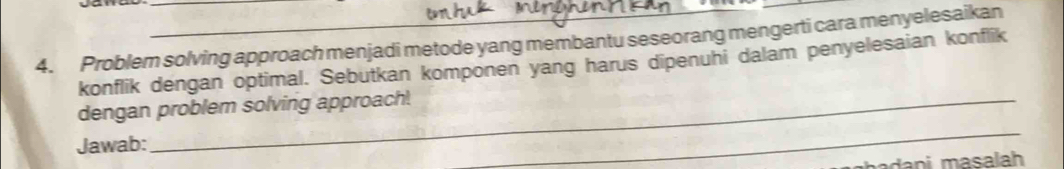 Problem solving approach menjadi metode yang membantu seseorang mengerti cara menyelesaikan 
konflik dengan optimal. Sebutkan komponen yang harus dipenuhi dalam penyelesaian konflik 
_ 
dengan problem solving approach! 
Jawab: 
adani masalah