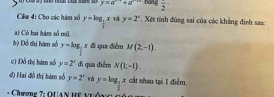 Gia trị nho nhất của năm số y=a^(x-1)+a^(1-2x) bang frac 2·
Câu 4: Cho các hàm số y=log _ 1/2 x và y=2^x. Xét tính đúng sai của các khẳng định sau: 
a) Có hai hàm số mũ. 
b) Đồ thị hàm số y=log _ 1/2 x đi qua điểm M(2;-1). 
c) Đồ thị hàm số y=2^x đi qua điểm N(1;-1). 
d) Hai đồ thị hàm số y=2^x và y=log _ 1/2 x cắt nhau tại 1 điểm. 
- Chương 7: QUAN Hệ vuộng cóa