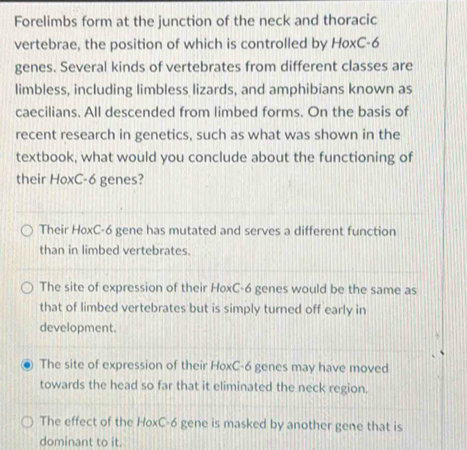 Forelimbs form at the junction of the neck and thoracic
vertebrae, the position of which is controlled by HoxC- 6
genes. Several kinds of vertebrates from different classes are
limbless, including limbless lizards, and amphibians known as
caecilians. All descended from limbed forms. On the basis of
recent research in genetics, such as what was shown in the
textbook, what would you conclude about the functioning of
their HoxC- 6 genes?
Their HoxC- 6 gene has mutated and serves a different function
than in limbed vertebrates.
The site of expression of their HoxC- 6 genes would be the same as
that of limbed vertebrates but is simply turned off early in
development.
The site of expression of their HoxC- 6 genes may have moved
towards the head so far that it eliminated the neck region.
The effect of the HoxC-6 gene is masked by another gene that is
dominant to it.