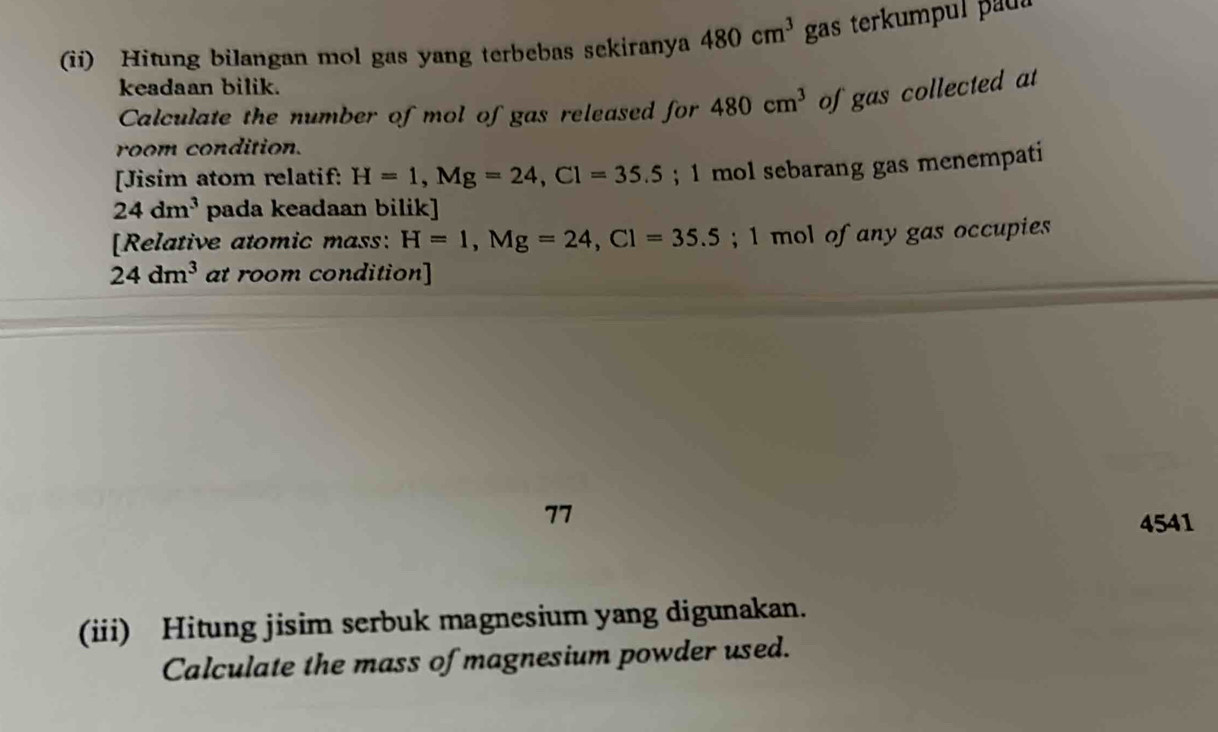 (ii) Hitung bilangan mol gas yang terbebas sekiranya 480cm^3 gas terkumpul paul 
keadaan bilik. 
Calculate the number of mol of gas released for 480cm^3 of gas collected at 
room condition. 
[Jisim atom relatif: H=1, Mg=24, Cl=35.5; 1 mol sebarang gas menempati
24dm^3 pada keadaan bilik] 
[Relative atomic mass: H=1, Mg=24, Cl=35.5; 1 mol of any gas occupies
24dm^3 at room condition] 
77 
4541 
(iii) Hitung jisim serbuk magnesium yang digunakan. 
Calculate the mass of magnesium powder used.