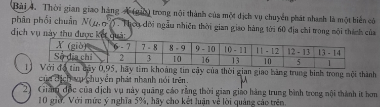 Thời gian giao hàng X (giờ) trong nội thành của một dịch vụ chuyển phát nhanh là một biến có 
phân phối chuẩn N(4,σ7). Theo dõi ngẫu nhiên thời gian giao hàng tới 60 địa chi trong nội thành của 
dịch vụ này thu được kết q 
độ tin cậy 0, 95, hãy tìm khoảng tin cậy của thời gian giao hàng trung bình trong nội thành 
của dịch vụ chuyên phát nhanh nói trên. 
2) Giảm đốc của dịch vụ này quảng cáo rằng thời gian giao hàng trung bình trong nội thành ít hơn
10 giờ. Với mức ý nghĩa 5%, hãy cho kết luận về lời quảng cáo trên.