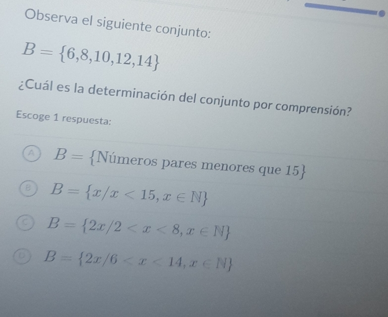 Observa el siguiente conjunto:
B= 6,8,10,12,14
¿Cuál es la determinación del conjunto por comprensión?
Escoge 1 respuesta:
B= Números pares menores que 15 
B= x/x<15,x∈ N
B= 2x/2
B= 2x/6