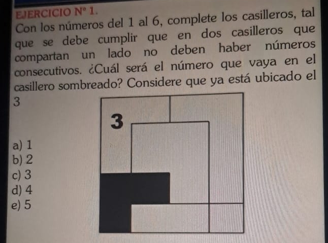 EJERCICIO N° 1.
Con los números del 1 al 6, complete los casilleros, tal
que se debe cumplir que en dos casilleros que
compartan un lado no deben haber números
consecutivos. ¿Cuál será el número que vaya en el
casillero sombreado? Considere que ya está ubicado el
3
a) 1
b) 2
c) 3
d) 4
e) 5