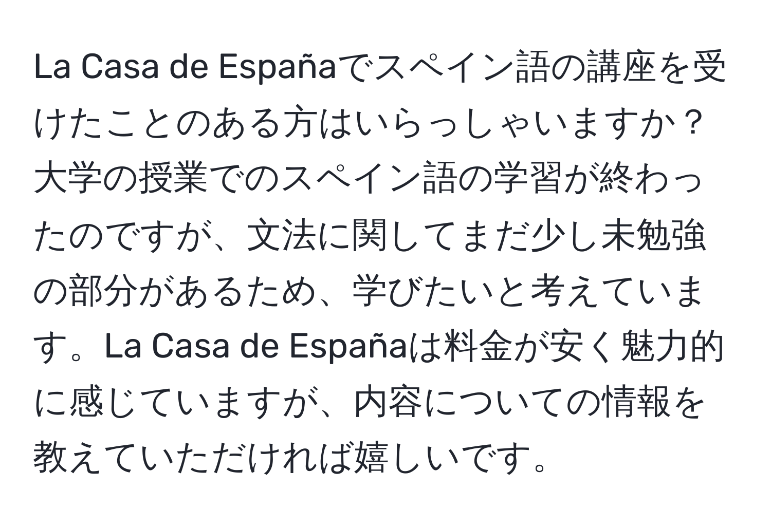 La Casa de Españaでスペイン語の講座を受けたことのある方はいらっしゃいますか？大学の授業でのスペイン語の学習が終わったのですが、文法に関してまだ少し未勉強の部分があるため、学びたいと考えています。La Casa de Españaは料金が安く魅力的に感じていますが、内容についての情報を教えていただければ嬉しいです。