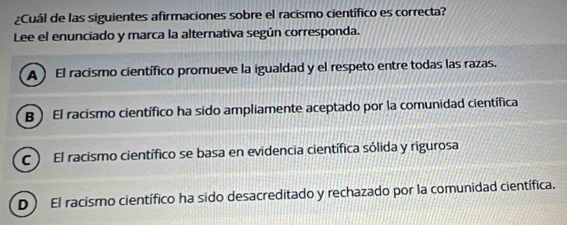 ¿Cuál de las siguientes afirmaciones sobre el racismo científico es correcta?
Lee el enunciado y marca la alternativa según corresponda.
A ) El racismo científico promueve la igualdad y el respeto entre todas las razas.
B ) El racismo científico ha sido ampliamente aceptado por la comunidad científica
C ) El racismo científico se basa en evidencia científica sólida y rigurosa
D) El racismo científico ha sido desacreditado y rechazado por la comunidad científica.