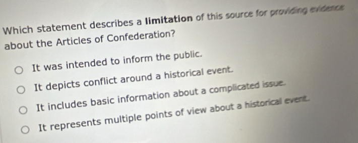 Which statement describes a limitation of this source for provding extece
about the Articles of Confederation?
It was intended to inform the public.
It depicts conflict around a historical event.
It includes basic information about a complicated issue.
It represents multiple points of view about a historical event.