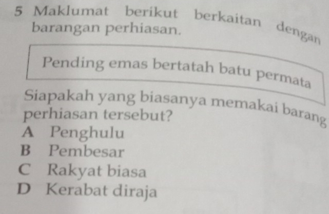 Maklumat berikut berkaitan dengan
barangan perhiasan.
Pending emas bertatah batu permata
Siapakah yang biasanya memakai barang
perhiasan tersebut?
A Penghulu
B Pembesar
C Rakyat biasa
D Kerabat diraja