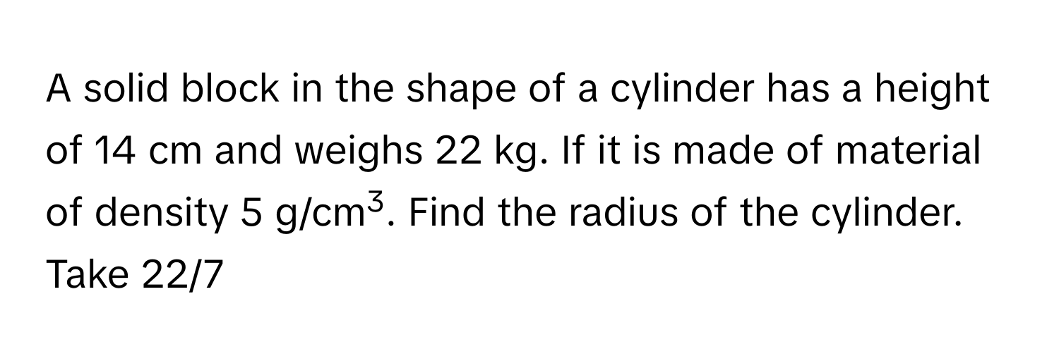 A solid block in the shape of a cylinder has a height of 14 cm and weighs 22 kg. If it is made of material of density 5 g/cm3. Find the radius of the cylinder. 
Take 22/7