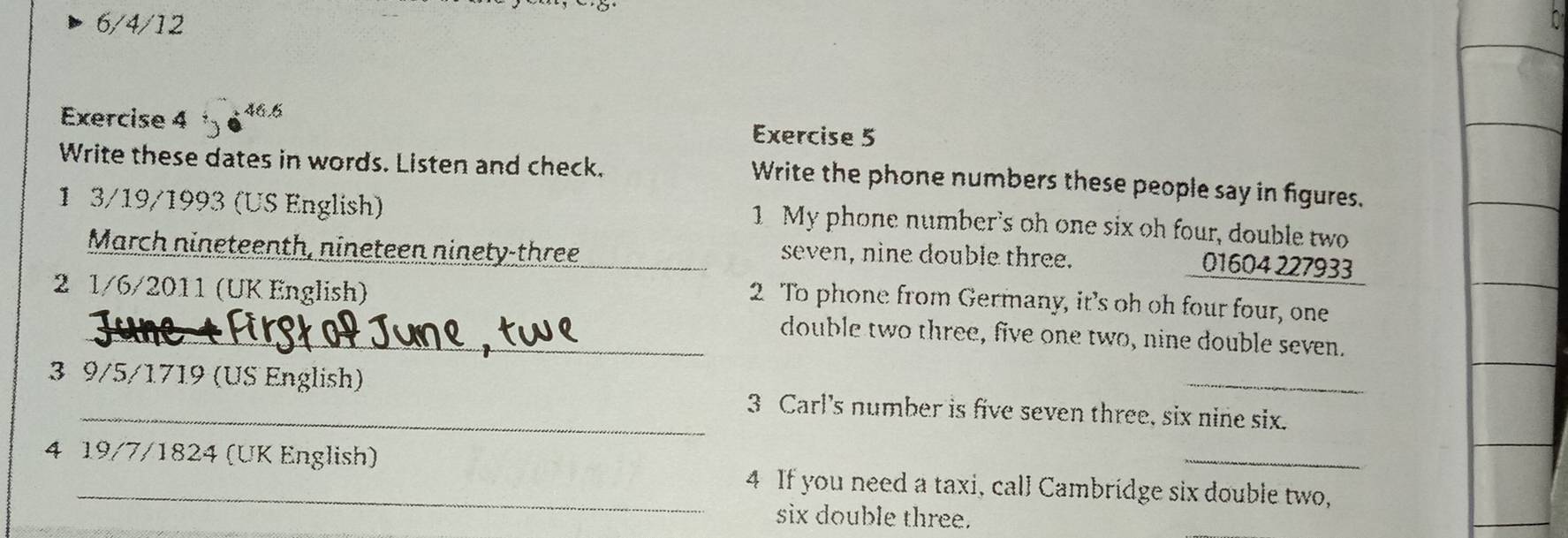 6/4/12 
Exercise 4 46.6 
Exercise 5 
Write these dates in words. Listen and check. 
Write the phone numbers these people say in figures. 
1 3/19/1993 (US English) 
1 My phone number's oh one six oh four, double two 
March nineteenth, nineteen ninety-three _seven, nine double three. 
01604 227933 
2 1/6/2011 (UK English) 
2 To phone from Germany, it’s oh oh four four, one 
_ 
_double two three, five one two, nine double seven. 
3 9/5 /1719 (US English) 3 Carl's number is five seven three, six nine six. 
4 19/7/1824 (UK English) 4 If you need a taxi, call Cambridge six double two, 
six double three.