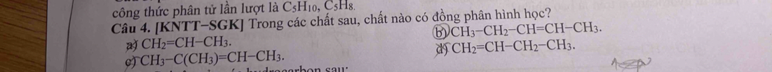 công thức phân tử lần lượt là C_5H_10, C_5H_8. 
Câu 4. [KNTT-SGK] Trong các chất sau, chất nào có đồng phân hình học?
B CH_3-CH_2-CH=CH-CH_3.
a CH_2=CH-CH_3.
d CH_2=CH-CH_2-CH_3.
CH_3-C(CH_3)=CH-CH_3.