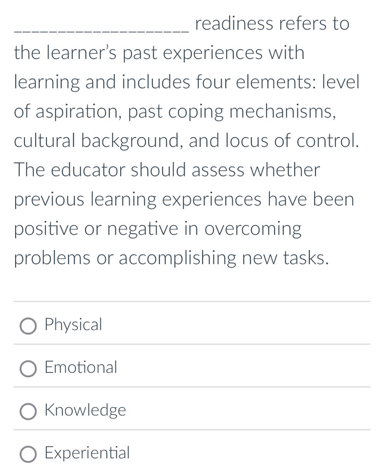 readiness refers to
the learner's past experiences with
learning and includes four elements: level
of aspiration, past coping mechanisms,
cultural background, and locus of control.
The educator should assess whether
previous learning experiences have been
positive or negative in overcoming
problems or accomplishing new tasks.
Physical
Emotional
Knowledge
Experiential