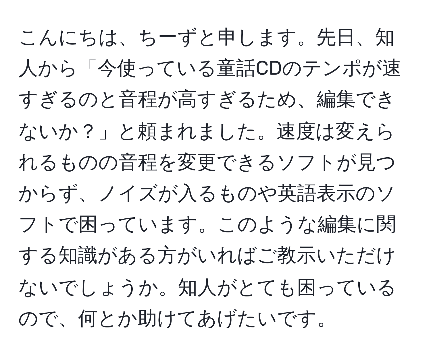 こんにちは、ちーずと申します。先日、知人から「今使っている童話CDのテンポが速すぎるのと音程が高すぎるため、編集できないか？」と頼まれました。速度は変えられるものの音程を変更できるソフトが見つからず、ノイズが入るものや英語表示のソフトで困っています。このような編集に関する知識がある方がいればご教示いただけないでしょうか。知人がとても困っているので、何とか助けてあげたいです。