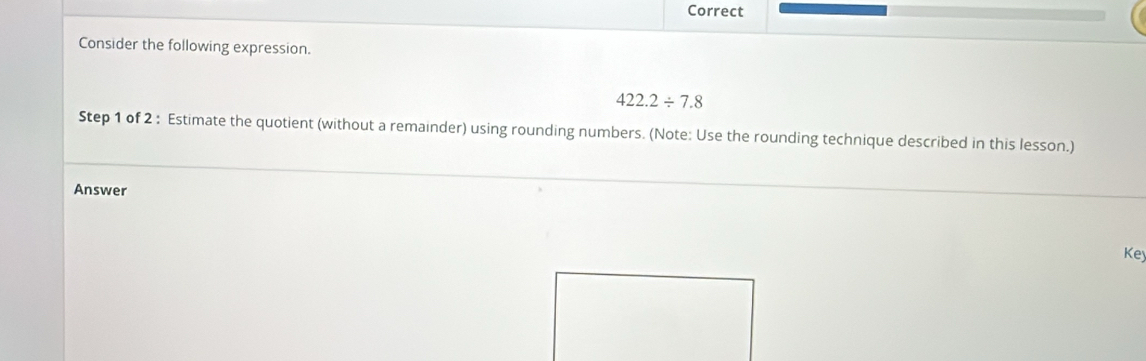 Correct 
Consider the following expression.
422.2/ 7.8
Step 1 of 2 : Estimate the quotient (without a remainder) using rounding numbers. (Note: Use the rounding technique described in this lesson.) 
Answer 
Key