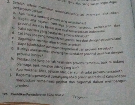 Il leh guru atau yang kalian ingin digali 
2. Setelah selesai mejakukan wawançara/pencarian informasi, diskusikan pertanyaan berikut a. Apa makna lambang provinsi yang kalian bahas? 
b. Bagaimana sejarah berdirnya provinsi tersebut; pemekaran dar 
provinsi lain atau berdin sejak awal Kemerdekaan Indonesia? 
c. Suku apa saja yang berasal dari provinsi tersebut? 
d. Ciri khas apa yang mempedakan provinsi tersebut dengan provinsi lain? 
e. Bagaimana keadaan alam provinsi tersebut? 
f. Siapa tokoh-tokoh pahlawan yang berasal dari provinsi tersebut? 
g. Budaya atau kesenian apa yang membedakan provinsi tersebut dengan 
provinsi lainnya? 
h, Prestasi apa yang pernah diraih oleh provinsi tersebut, baik di bidang 
olahraga, seni, maupun bidang yang lain? 
i. Apa makanan khas, pakaian adat, dan rumah adat provinsi tersebut? 
J. Bagaimana perangkat daerah yang ada di provinsi tersebut? Kalian dapat 
menuliskan nama-nama pejabat dan tugasnya dalam membangun 
provinsi.
126 Pendidikan Pancasila untuk SD/MI Kelas VI Bengaca u