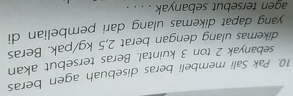 Pak Sali membeli beras disebuah agen beras 
sebanyak 2 ton 3 kuintal. Beras tersebut akan 
dikemas ulang dengan berat 2,5 kg /pak. Beras 
yang dapat dikemas ulang dari pembelian di 
agen tersebut sebanyak . . . .