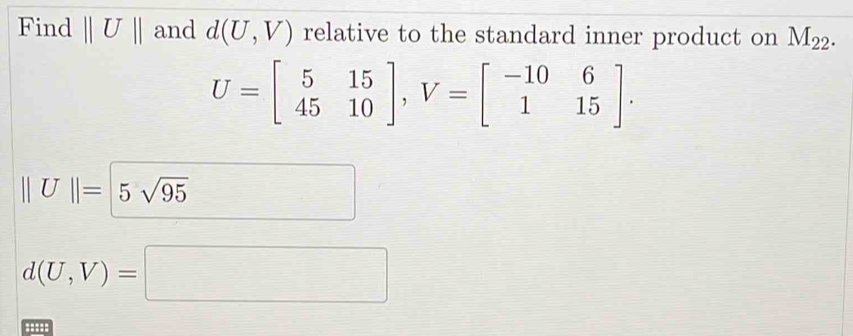 Find beginvmatrix endvmatrix Ubeginvmatrix endvmatrix and d(U,V) relative to the standard inner product on M_22.
U=beginbmatrix 5&15 45&10endbmatrix , V=beginbmatrix -10&6 1&15endbmatrix.
||U||= 5sqrt(95)
d(U,V)=□
=====