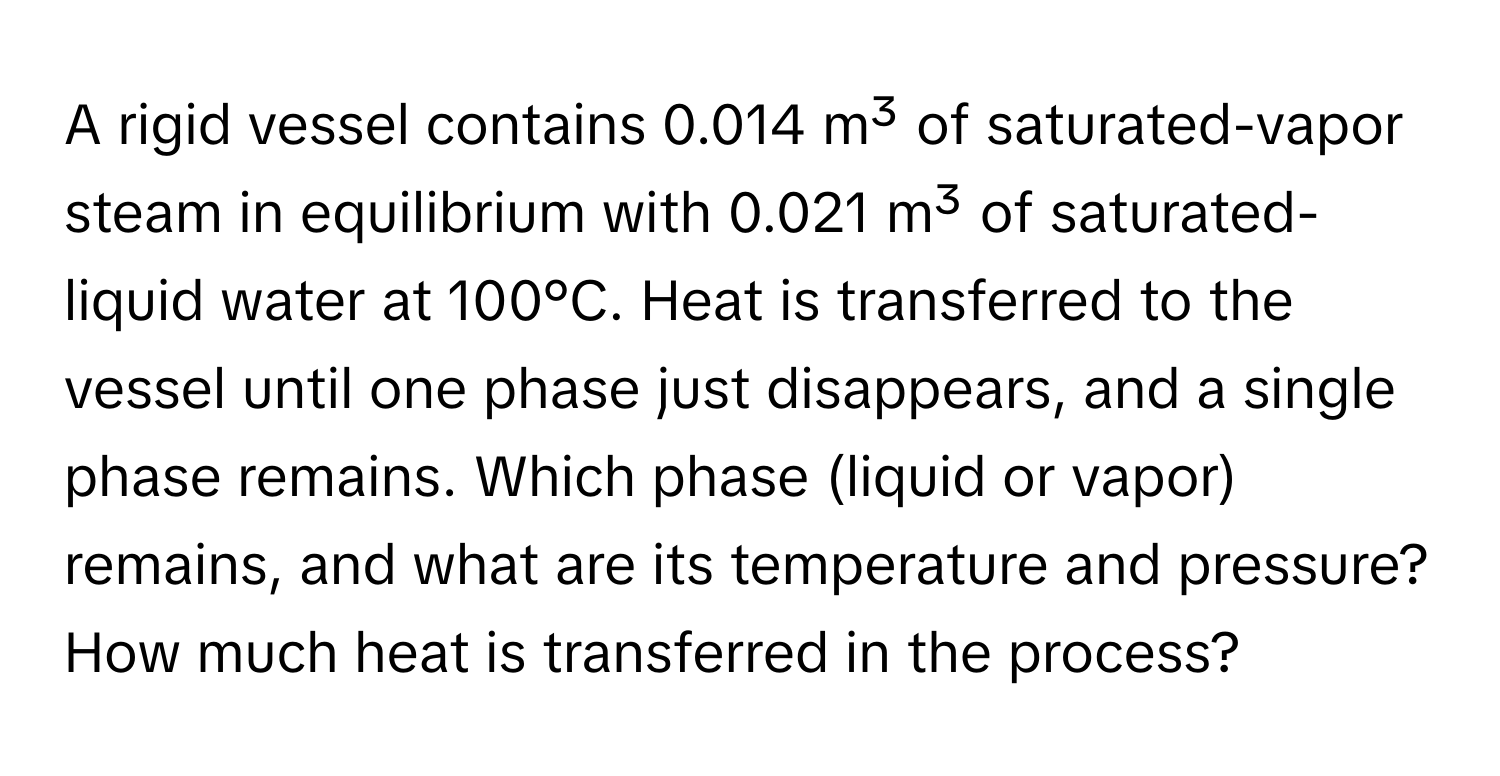 A rigid vessel contains 0.014 m³ of saturated-vapor steam in equilibrium with 0.021 m³ of saturated-liquid water at 100°C. Heat is transferred to the vessel until one phase just disappears, and a single phase remains. Which phase (liquid or vapor) remains, and what are its temperature and pressure? How much heat is transferred in the process?