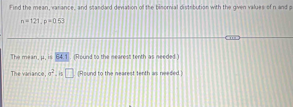 Find the mean, variance, and standard deviation of the binomial distribution with the given values of n and p
n=121, p=0.53
The mean, μ, is 64.1. (Round to the nearest tenth as needed.) 
The variance, sigma^2 , is □. (Round to the nearest tenth as needed.)