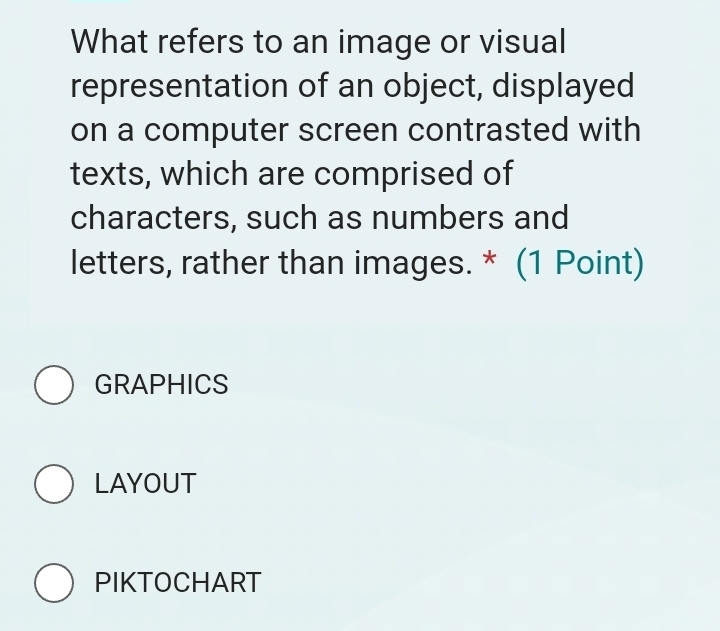 What refers to an image or visual
representation of an object, displayed
on a computer screen contrasted with
texts, which are comprised of
characters, such as numbers and
letters, rather than images. * (1 Point)
GRAPHICS
LAYOUT
PIKTOCHART