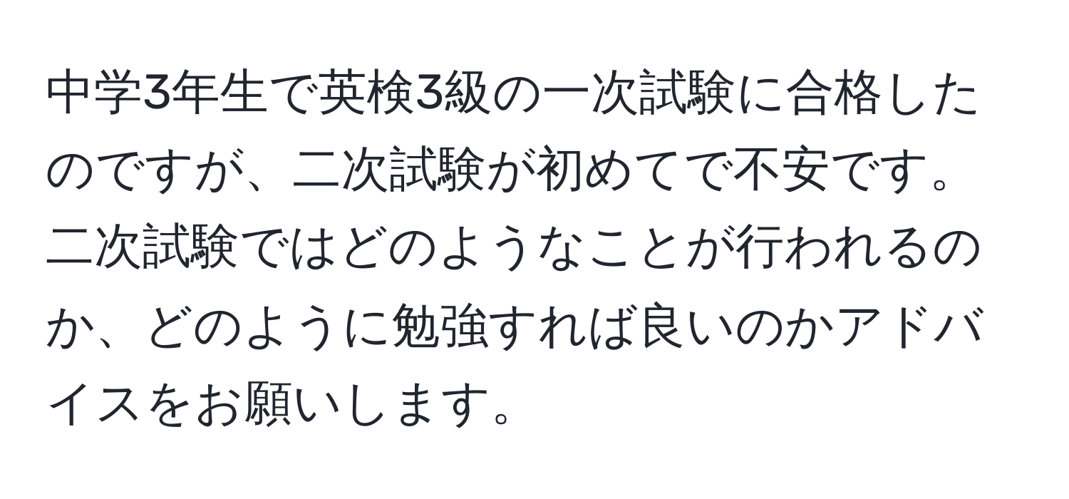 中学3年生で英検3級の一次試験に合格したのですが、二次試験が初めてで不安です。二次試験ではどのようなことが行われるのか、どのように勉強すれば良いのかアドバイスをお願いします。