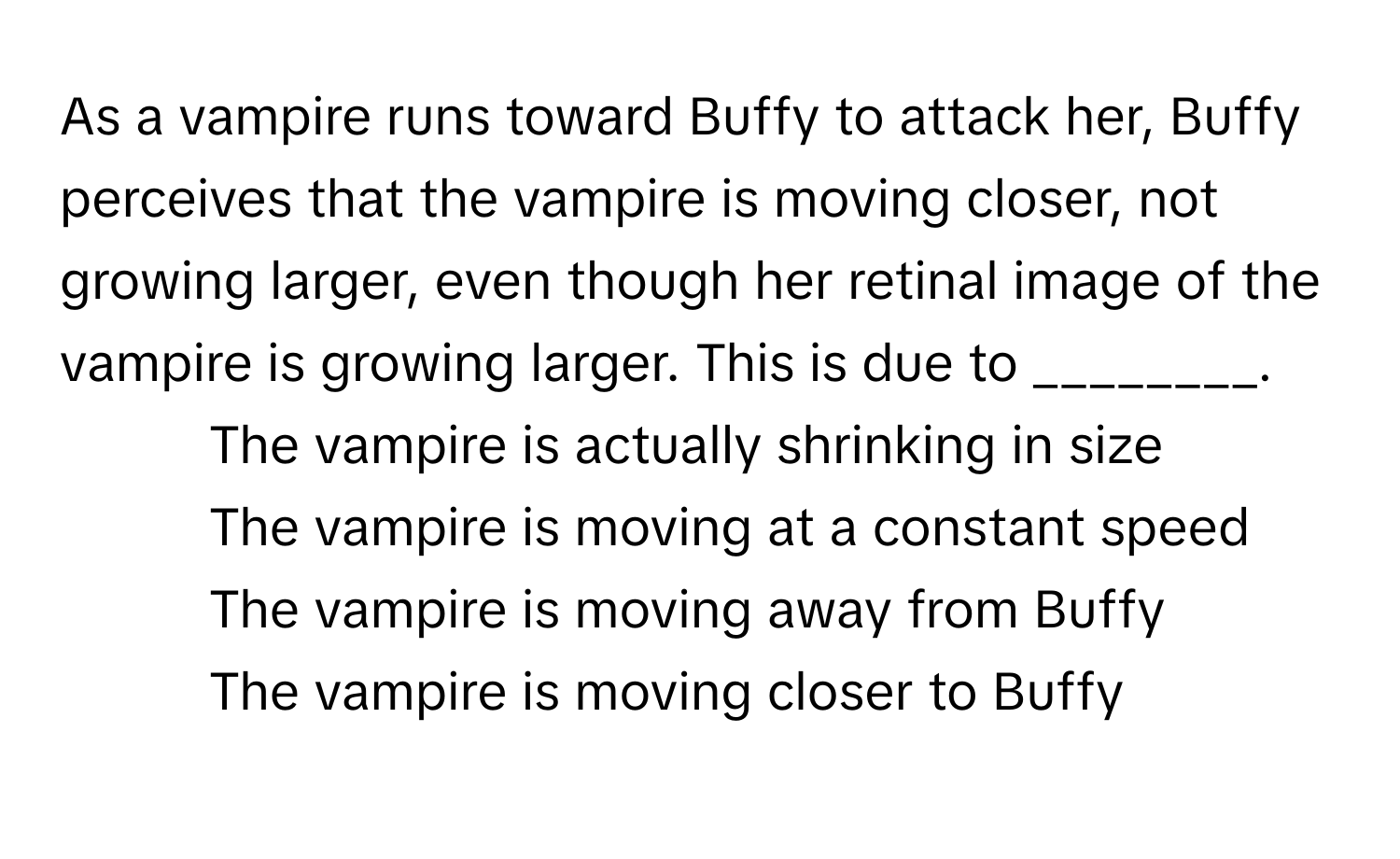 As a vampire runs toward Buffy to attack her, Buffy perceives that the vampire is moving closer, not growing larger, even though her retinal image of the vampire is growing larger. This is due to ________.

1) The vampire is actually shrinking in size 
2) The vampire is moving at a constant speed 
3) The vampire is moving away from Buffy 
4) The vampire is moving closer to Buffy