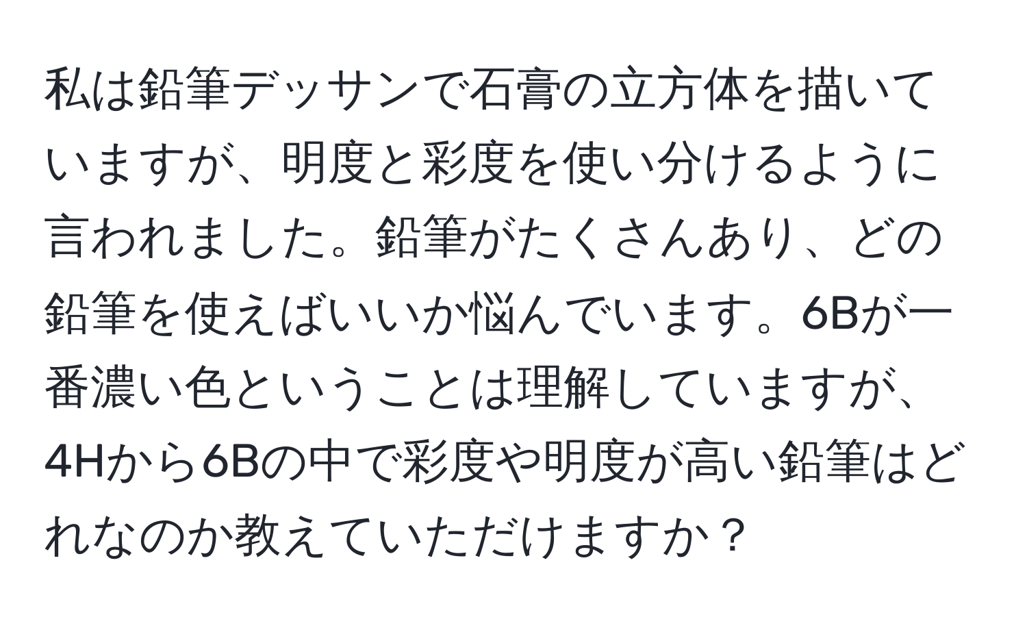 私は鉛筆デッサンで石膏の立方体を描いていますが、明度と彩度を使い分けるように言われました。鉛筆がたくさんあり、どの鉛筆を使えばいいか悩んでいます。6Bが一番濃い色ということは理解していますが、4Hから6Bの中で彩度や明度が高い鉛筆はどれなのか教えていただけますか？