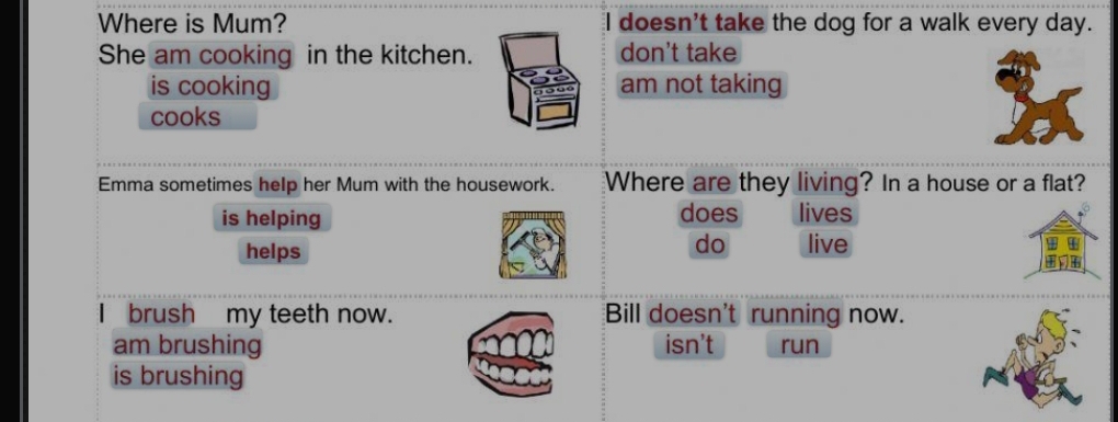 Where is Mum? I doesn't take the dog for a walk every day.
She am cooking in the kitchen. don't take
is cooking am not taking
cooks
Emma sometimes help her Mum with the housework. Where are they living? In a house or a flat?
is helping does lives
do
helps live
brush my teeth now. Bill doesn't running now.
am brushing isn't run
is brushing