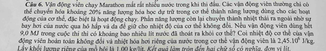 Vận động viên chạy Marathon mất rất nhiều nước trong khi thị đấu. Các vận động viên thường chi có 
thể chuyển hóa khoảng 20% năng lượng hóa học dự trữ trong cơ thể thành năng lượng dùng cho các hoạt 
động của cơ thể, đặc biệt là hoạt động chạy. Phần năng lượng còn lại chuyển thành nhiệt thải ra ngoài nhờ sự 
bay hơi của nước qua hô hấp và da để giữ cho nhiệt độ của cơ thể không đổi. Nếu vận động viên dùng hết
9,0 MJ trong cuộc thi thì có khoảng bao nhiêu lít nước đã thoát ra khỏi cơ thể? Coi nhiệt độ cơ thể của vận 
động viên hoàn toàn không đổi và nhiệt hóa hơi riêng của nước trong cơ thể vận động viên là 2,45.10^6 J/kg. 
Lấy khối lương riêng của mồ hội là 1.00 kg/lít. Kết quả làm tròn đến hai chữ số có nghĩa, đơn vi lít.