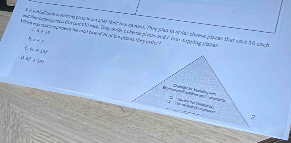 A softball team is ordering pizza to eat after their tournament. They plan to order cheese pizzas that cost $6 each
Which expression represents the total cost of all of the pizzas they order? 6+10 A
and four-topping pizzas that cost $10 each. They order c cheese pizzas and f four-topping pizzas.
B. c+f
C 6c+10f
D. 6f+10c
Checklist for Modeling with
Expressions/Equations and Constraints
Identify the Variable(s)
The variable(s) represent
2