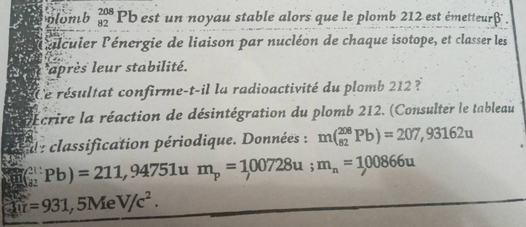 wlomb beginarrayr 208 82endarray Pb est un noyau stable alors que le plomb 212 est émetteurf . 
élculer l'énergie de liaison par nucléon de chaque isotope, et classer les 
*après leur stabilité. 
Ce résultat confirme-t-il la radioactivité du plomb 212 ? 
Écrire la réaction de désintégration du plomb 212. (Consulter le tableau 
de classification périodique. Données : m(_(82)^(208)Pb)=207,93162u
(_(82)^(211)Pb)=211,94751 u m_p=100728u; m_n=100866u
U=931,5MeV/c^2.