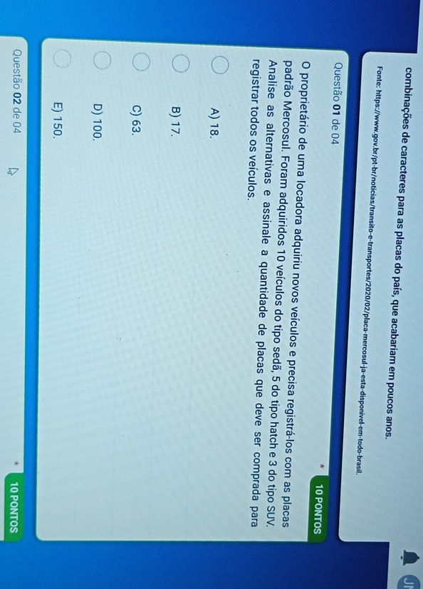 Ji
combinações de caracteres para as placas do país, que acabariam em poucos anos.
Fonte: https://www.gov.br/pt-br/noticias/transito-e-transportes/2020/02/placa-mercosul-ja-esta-disponivel-em-todo-brasil.
Questão 01 de 04 10 PONTOS
O proprietário de uma locadora adquiriu novos veículos e precisa registrá-los com as placas
padrão Mercosul. Foram adquiridos 10 veículos do tipo sedã, 5 do tipo hatch e 3 do tipo SUV.
Analise as alternativas e assinale a quantidade de placas que deve ser comprada para
registrar todos os veículos.
A) 18.
B) 17.
C) 63.
D) 100.
E) 150.
Questão 02 de 04 10 PONTOS
