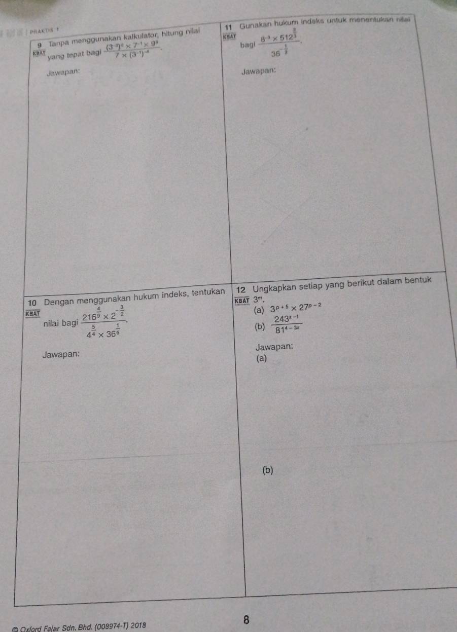 PRAKTIS ？ 11 Gunakan hukum indeks untuk menentukan nilai 
9 Tanpa menggunakan kalkulator, hitung nilai 
KHAT yang tepat bagi frac (3^(-3))^2* 7^(-1)* 9^37* (3^(-1))^-4. 
bagi frac 8^(-3)* 512^(frac 2)336^(-frac 1)8. 
Jawapan: Jawapan: 
10 Dengan menggunakan hukum indeks, tentukan 12 Ungkapkan setiap yang berikut dalam bentuk
overline KBAT3^m. 
KRAT frac 216^(frac 4)9* 2^(-frac 3)24^(frac 5)4* 36^(frac 1)6. 
(a) 3^(p+5)* 27^(p-2)
nilai bagi 
(b)  (243^(x-1))/81^(4-3x) 
Jawapan: Jawapan: 
(a) 
(b) 
*Oxlord Føjar Sơn. Bhd. (008974-T) 2018 
8