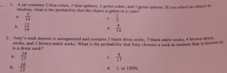 A jar contains 2 blue cubes, 5 blue spheres, 2 green cubes, and 5 green spheres. If you select an object at
random, what is the probability that the object is green or a cube?
a  5/14 
c.  1/7 
b.  11/14   9/14 
d.
2. Joey’s sock drawer is unorganized and contains 3 black dress socks, 7 black ankle socks, 4 brown dress
is a dress sock? socks, and 3 brown ankle socks. What is the probability that Joey chooses a sock at random that is brown or
a.  14/17   4/17 
c.
b.  10/17  d， 1, or 100%