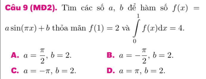 Câu 9(MĐ2). Tìm các số a, b để hàm số f(x)=
asin (π x)+b thỏa mãn f(1)=2 và ∈tlimits _0^(1f(x)dx=4.
A. a=frac π)2, b=2. a=- π /2 , b=2. 
B.
C. a=-π , b=2. D. a=π , b=2.