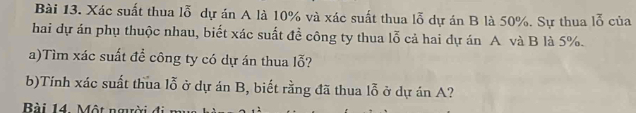 Xác suất thua lỗ dự án A là 10% và xác suất thua lỗ dự án B là 50%. Sự thua lỗ của 
hai dự án phụ thuộc nhau, biết xác suất đề công ty thua lỗ cả hai dự án A và B là 5%. 
a)Tìm xác suất để công ty có dự án thua lỗ? 
b)Tính xác suất thua lỗ ở dự án B, biết rằng đã thua lỗ ở dự án A? 
Bài 14. Một người đi